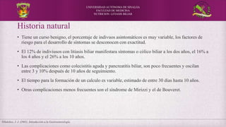 UNIVERSIDAD AUTÓNOMA DE SINALOA
FACULTAD DE MEDICINA
NUTRICION: LITIASIS BILIAR
Historia natural
• Tiene un curso benigno, el porcentaje de indivuos asintomáticos es muy variable, los factores de
riesgo para el desarrollo de síntomas se desconocen con exactitud.
• El 12% de indiviusos con litiasis biliar manifestara síntomas o cólico biliar a los dos años, el 16% a
los 4 años y el 26% a los 10 años.
• Las complicaciones como colecistitis aguda y pancreatitis biliar, son poco frecuentes y oscilan
entre 3 y 10% después de 10 años de seguimiento.
• El tiempo para la formación de un calculo es variable, estimado de entre 30 días hasta 10 años.
• Otras complicaciones menos frecuentes son el síndrome de Mirizzi y el de Bouveret.
Villalobos, J. J. (2001). Introducción a la Gastroenterología.
 