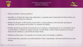 UNIVERSIDAD AUTÓNOMA DE SINALOA
FACULTAD DE MEDICINA
NUTRICION: LITIASIS BILIAR
Villalobos, J. J. (2001). Introducción a la Gastroenterología.
• Historia familiar: factores genéticos
• obesidad: es el factor de riesgo mas importante y constante para el desarrollo de litiasis biliar, por
supersaturacion biliar de colesterol.
• Reducción de peso: la derivación yeyuno-ileal y yeyuno-gástrica, intervenciones quirúrgicas
bariaticas. Por el numero de kcal/día y el consumo de lípidos
• Paridad: gestación asociada al incremento en el volumen y a disminución en el vaciamiento de la
vesícula biliar, evidentes en mujeres jóvenes. El lodo biliar y litiasis biliar aumenta en el tercer
trimestre del embarazo y desarrollo de litiasis biliar.
• Diabetes mellitus tipo 2: de acuerdo a los niveles séricos de insulina y péptido c.
• Enfermedad ileal: pacientes con enfermedad de Crohn, relacionado a absorción deficiente de sales
biliares.
 