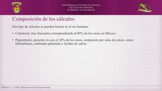 UNIVERSIDAD AUTÓNOMA DE SINALOA
FACULTAD DE MEDICINA
NUTRICION: LITIASIS BILIAR
Villalobos, J. J. (2001). Introducción a la Gastroenterología.
Composición de los cálculos
Dos tipo de cálculos se pueden formar en el ser humano:
• Colesterol: mas frecuente correspondiendo al 80% de los casos en México.
• Pigmentario, presente en casi el 20% de los casos, compuesto por sales de calcio, como
bilirrubinato, carbonato palmitato y fosfato de calcio.
 