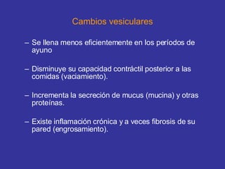 Cambios vesiculares Se llena menos eficientemente en los períodos de ayuno Disminuye su capacidad contráctil posterior a las comidas (vaciamiento). Incrementa la secreción de mucus (mucina) y otras proteínas. Existe inflamación crónica y a veces fibrosis de su pared (engrosamiento). 