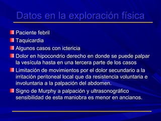 Datos en la exploración física
Paciente febril
Taquicardia
Algunos casos con ictericia
Dolor en hipocondrio derecho en donde se puede palpar
la vesícula hasta en una tercera parte de los casos
Limitación de movimientos por el dolor secundario a la
irritación peritoneal local que da resistencia voluntaria e
involuntaria a la palpación del abdomen.
Signo de Murphy a palpación y ultrasonográfico
sensibilidad de esta maniobra es menor en ancianos.

 