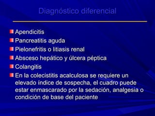 Diagnóstico diferencial
Apendicitis
Pancreatitis aguda
Pielonefritis o litiasis renal
Absceso hepático y úlcera péptica
Colangitis
En la colecistitis acalculosa se requiere un
elevado índice de sospecha, el cuadro puede
estar enmascarado por la sedación, analgesia o
condición de base del paciente

 