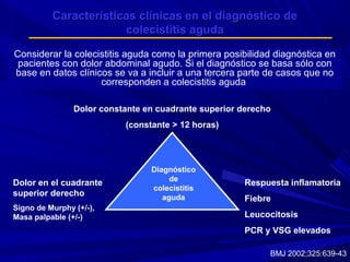 Características clínicas en el diagnóstico de
colecistitis aguda
Considerar la colecistitis aguda como la primera posibilidad diagnóstica en
pacientes con dolor abdominal agudo. Si el diagnóstico se basa sólo con
base en datos clínicos se va a incluir a una tercera parte de casos que no
corresponden a colecistitis aguda
Dolor constante en cuadrante superior derecho
(constante > 12 horas)

Dolor en el cuadrante
superior derecho
Signo de Murphy (+/-),
Masa palpable (+/-)

Diagnóstico
de
colecistitis
aguda

Respuesta inflamatoria
Fiebre
Leucocitosis
PCR y VSG elevados
BMJ 2002;325:639-43

 