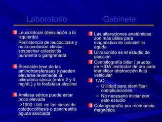 Laboratorio
Leucocitosis (desviación a la
izquierda)
Persistencia de leucocitosis y
mala evolución clínica,
sospechar colecistitis
purulenta o gangrenada
Elevación leve de las
aminotransferasas y pueden
elevarse levemente la
bilirrubina sérica (entre 2 y 4
mg/dL) y la fosfatasa alcalina
Amilasa sérica puede estar
poco elevada
>1000 U/dL en los casos de
coledocolitiasis o pancreatitis
aguda asociada

Gabinete
Las alteraciones anatómicas
son más útiles para
diagnóstico de colecistitis
aguda
Ultrasonido es el estudio de
elección
Centellografía biliar / prueba
de HIDA :estándar de oro para
identificar obstrucción flujo
vesicular
TAC
– Utilidad para identificar
complicaciones
– No necesario iniciar con
este estudio
Colangiografía por resonancia
magnética

 