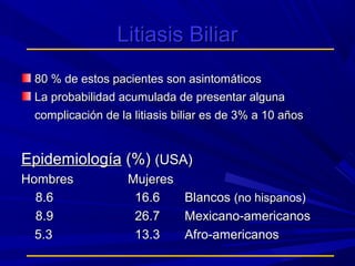Litiasis Biliar
80 % de estos pacientes son asintomáticos
La probabilidad acumulada de presentar alguna
complicación de la litiasis biliar es de 3% a 10 años

Epidemiología (%) (USA)
Hombres
8.6
8.9
5.3

Mujeres
16.6
26.7
13.3

Blancos (no hispanos)
Mexicano-americanos
Afro-americanos

 