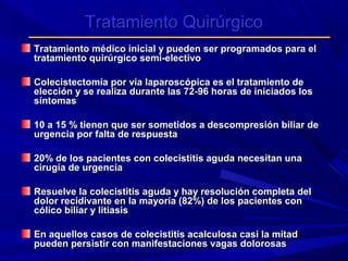 Tratamiento Quirúrgico
Tratamiento médico inicial y pueden ser programados para el
tratamiento quirúrgico semi-electivo
Colecistectomía por vía laparoscópica es el tratamiento de
elección y se realiza durante las 72-96 horas de iniciados los
síntomas
10 a 15 % tienen que ser sometidos a descompresión biliar de
urgencia por falta de respuesta
20% de los pacientes con colecistitis aguda necesitan una
cirugía de urgencia
Resuelve la colecistitis aguda y hay resolución completa del
dolor recidivante en la mayoría (82%) de los pacientes con
cólico biliar y litiasis
En aquellos casos de colecistitis acalculosa casi la mitad
pueden persistir con manifestaciones vagas dolorosas

 