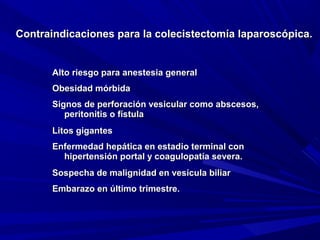 Contraindicaciones para la colecistectomía laparoscópica.

Alto riesgo para anestesia general
Obesidad mórbida
Signos de perforación vesicular como abscesos,
peritonitis o fístula
Litos gigantes
Enfermedad hepática en estadio terminal con
hipertensión portal y coagulopatía severa.
Sospecha de malignidad en vesícula biliar
Embarazo en último trimestre.

 
