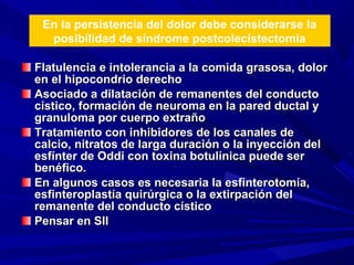En la persistencia del dolor debe considerarse la
posibilidad de síndrome postcolecistectomía
Flatulencia e intolerancia a la comida grasosa, dolor
en el hipocondrio derecho
Asociado a dilatación de remanentes del conducto
cístico, formación de neuroma en la pared ductal y
granuloma por cuerpo extraño
Tratamiento con inhibidores de los canales de
calcio, nitratos de larga duración o la inyección del
esfínter de Oddi con toxina botulínica puede ser
benéfico.
En algunos casos es necesaria la esfinterotomía,
esfinteroplastía quirúrgica o la extirpación del
remanente del conducto cístico
Pensar en SII

 