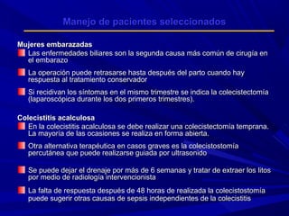 Manejo de pacientes seleccionados
Mujeres embarazadas
Las enfermedades biliares son la segunda causa más común de cirugía en
el embarazo
La operación puede retrasarse hasta después del parto cuando hay
respuesta al tratamiento conservador
Si recidivan los síntomas en el mismo trimestre se indica la colecistectomía
(laparoscópica durante los dos primeros trimestres).
Colecistitis acalculosa
En la colecistitis acalculosa se debe realizar una colecistectomía temprana.
La mayoría de las ocasiones se realiza en forma abierta.
Otra alternativa terapéutica en casos graves es la colecistostomía
percutánea que puede realizarse guiada por ultrasonido
Se puede dejar el drenaje por más de 6 semanas y tratar de extraer los litos
por medio de radiología intervencionista
La falta de respuesta después de 48 horas de realizada la colecistostomía
puede sugerir otras causas de sepsis independientes de la colecistitis

 