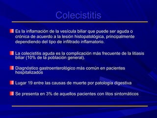 Colecistitis
Es la inflamación de la vesícula biliar que puede ser aguda o
crónica de acuerdo a la lesión histopatológica, principalmente
dependiendo del tipo de infiltrado inflamatorio.
La colecistitis aguda es la complicación más frecuente de la litiasis
biliar (10% de la población general).
Diagnóstico gastroenterológico más común en pacientes
hospitalizados
Lugar 19 entre las causas de muerte por patología digestiva
Se presenta en 3% de aquellos pacientes con litos sintomáticos

 