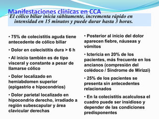 Manifestaciones clínicas en CCA
El cólico biliar inicia súbitamente, incrementa rápido en
intensidad en 15 minutos y puede durar hasta 3 horas.
• 75% de colecistitis aguda tiene
antecedente de cólico biliar
• Dolor en colecistitis dura > 6 h
• Al inicio también es de tipo
visceral y constante a pesar de
llamarse cólico
• Dolor localizado en
hemiabdomen superior
(epigastrio e hipocondrios)
• Dolor parietal localizado en
hipocondrio derecho, irradiado a
región subescapular y área
clavicular derechas
• Posterior al inicio del dolor
aparecen fiebre, náuseas y
vómitos
• Ictericia en 20% de los
pacientes, más frecuente en los
ancianos (compresión del
colédoco / Síndrome de Mirizzi)
• 25% de los pacientes se
presenta sin antecedentes
relacionados
• En la colecistitis acalculosa el
cuadro puede ser insidioso y
depender de las condiciones
predisponentes
 