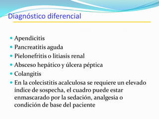 Diagnóstico diferencial
 Apendicitis
 Pancreatitis aguda
 Pielonefritis o litiasis renal
 Absceso hepático y úlcera péptica
 Colangitis
 En la colecistitis acalculosa se requiere un elevado
índice de sospecha, el cuadro puede estar
enmascarado por la sedación, analgesia o
condición de base del paciente
 