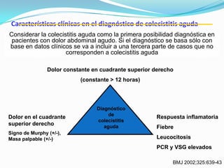 Características clínicas en el diagnóstico de colecistitis aguda
Dolor constante en cuadrante superior derecho
(constante > 12 horas)
Dolor en el cuadrante
superior derecho
Signo de Murphy (+/-),
Masa palpable (+/-)
Respuesta inflamatoria
Fiebre
Leucocitosis
PCR y VSG elevados
Diagnóstico
de
colecistitis
aguda
BMJ 2002;325:639-43
Considerar la colecistitis aguda como la primera posibilidad diagnóstica en
pacientes con dolor abdominal agudo. Si el diagnóstico se basa sólo con
base en datos clínicos se va a incluir a una tercera parte de casos que no
corresponden a colecistitis aguda
 