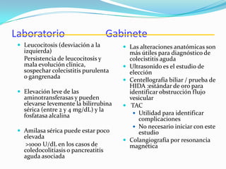 Laboratorio Gabinete
 Leucocitosis (desviación a la
izquierda)
Persistencia de leucocitosis y
mala evolución clínica,
sospechar colecistitis purulenta
o gangrenada
 Elevación leve de las
aminotransferasas y pueden
elevarse levemente la bilirrubina
sérica (entre 2 y 4 mg/dL) y la
fosfatasa alcalina
 Amilasa sérica puede estar poco
elevada
>1000 U/dL en los casos de
coledocolitiasis o pancreatitis
aguda asociada
 Las alteraciones anatómicas son
más útiles para diagnóstico de
colecistitis aguda
 Ultrasonido es el estudio de
elección
 Centellografía biliar / prueba de
HIDA :estándar de oro para
identificar obstrucción flujo
vesicular
 TAC
 Utilidad para identificar
complicaciones
 No necesario iniciar con este
estudio
 Colangiografía por resonancia
magnética
 