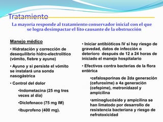 Tratamiento
La mayoría responde al tratamiento conservador inicial con el que
se logra desimpactar el lito causante de la obstrucción
Manejo médico
• Hidratación y corrección de
desequilibrio hidro-electrolítico
(vómito, fiebre y ayuno)
• Ayuno y si persiste el vómito
se instalará una sonda
nasogástrica
• Control del dolor
•Indometacina (25 mg tres
veces al día)
•Diclofenaco (75 mg IM)
•Ibuprofeno (400 mg).
• Iniciar antibióticos IV si hay riesgo de
gravedad, datos de infección o
deterioro después de 12 a 24 horas de
iniciado el manejo hospitalario
• Efectivos contra bacterias de la flora
entérica
•cefalosporinas de 2da generación
(cefuroxime) a 4a generación
(cefepime), metronidazol y
ampicilina
•aminoglucósido y ampicilina se
han limatodo por desarrollo de
resistencia bacteriana y riesgo de
nefrotoxicidad
 