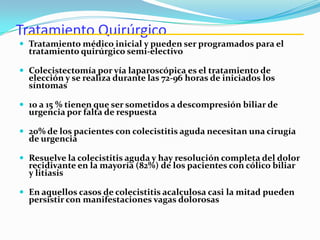 Tratamiento Quirúrgico
 Tratamiento médico inicial y pueden ser programados para el
tratamiento quirúrgico semi-electivo
 Colecistectomía por vía laparoscópica es el tratamiento de
elección y se realiza durante las 72-96 horas de iniciados los
síntomas
 10 a 15 % tienen que ser sometidos a descompresión biliar de
urgencia por falta de respuesta
 20% de los pacientes con colecistitis aguda necesitan una cirugía
de urgencia
 Resuelve la colecistitis aguda y hay resolución completa del dolor
recidivante en la mayoría (82%) de los pacientes con cólico biliar
y litiasis
 En aquellos casos de colecistitis acalculosa casi la mitad pueden
persistir con manifestaciones vagas dolorosas
 