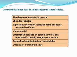 Contraindicaciones para la colecistectomía laparoscópica.
Alto riesgo para anestesia general
Obesidad mórbida
Signos de perforación vesicular como abscesos,
peritonitis o fístula
Litos gigantes
Enfermedad hepática en estadio terminal con
hipertensión portal y coagulopatía severa.
Sospecha de malignidad en vesícula biliar
Embarazo en último trimestre.
 