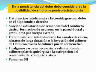  Flatulencia e intolerancia a la comida grasosa, dolor
en el hipocondrio derecho
 Asociado a dilatación de remanentes del conducto
cístico, formación de neuroma en la pared ductal y
granuloma por cuerpo extraño
 Tratamiento con inhibidores de los canales de calcio,
nitratos de larga duración o la inyección del esfínter
de Oddi con toxina botulínica puede ser benéfico.
 En algunos casos es necesaria la esfinterotomía,
esfinteroplastía quirúrgica o la extirpación del
remanente del conducto cístico
 Pensar en SII
En la persistencia del dolor debe considerarse la
posibilidad de síndrome postcolecistectomía
 