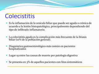 Colecistitis
 Es la inflamación de la vesícula biliar que puede ser aguda o crónica de
acuerdo a la lesión histopatológica, principalmente dependiendo del
tipo de infiltrado inflamatorio.
 La colecistitis aguda es la complicación más frecuente de la litiasis
biliar (10% de la población general).
 Diagnóstico gastroenterológico más común en pacientes
hospitalizados
 Lugar 19 entre las causas de muerte por patología digestiva
 Se presenta en 3% de aquellos pacientes con litos sintomáticos
 