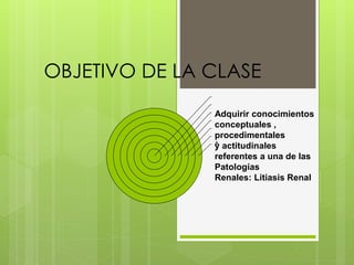 OBJETIVO DE LA CLASE
A
Adquirir conocimientos
conceptuales ,
procedimentales
y actitudinales
referentes a una de las
Patologías
Renales: Litiasis Renal
 