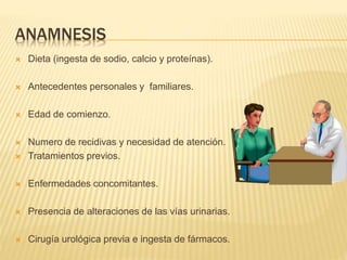 ANAMNESIS
 Dieta (ingesta de sodio, calcio y proteínas).
 Antecedentes personales y familiares.
 Edad de comienzo.
 Numero de recidivas y necesidad de atención.
 Tratamientos previos.
 Enfermedades concomitantes.
 Presencia de alteraciones de las vías urinarias.
 Cirugía urológica previa e ingesta de fármacos.
 