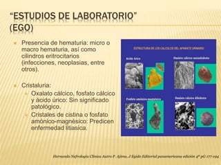 “ESTUDIOS DE LABORATORIO”
(EGO)
 Presencia de hematuria: micro o
macro hematuria, así como
cilindros eritrocitarios
(infecciones, neoplasias, entre
otros).
 Cristaluria:
 Oxalato cálcico, fosfato cálcico
y ácido úrico: Sin significado
patológico.
 Cristales de cistina o fosfato
amónico-magnésico: Predicen
enfermedad litiasica.
Hernando Nefrología Clínica Autro P. Ajima, J Egido Editorial panamericana edición 4ª pG 177-194
 