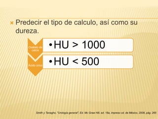  Predecir el tipo de calculo, así como su
dureza.
Smith y Tanagho, "Urología general", Ed. Mc Graw Hill, ed. 18a, impreso cd. de México, 2008, pág. 265
Oxalato de
calcio
•HU > 1000
Ácido úrico •HU < 500
 