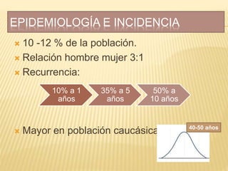 EPIDEMIOLOGÍA E INCIDENCIA
 10 -12 % de la población.
 Relación hombre mujer 3:1
 Recurrencia:
 Mayor en población caucásica
10% a 1
años
35% a 5
años
50% a
10 años
40-50 años
 
