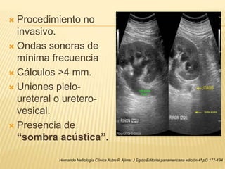  Procedimiento no
invasivo.
 Ondas sonoras de
mínima frecuencia
 Cálculos >4 mm.
 Uniones pielo-
ureteral o uretero-
vesical.
 Presencia de
“sombra acústica”.
Hernando Nefrología Clínica Autro P. Ajima, J Egido Editorial panamericana edición 4ª pG 177-194
 