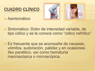 CUADRO CLÍNICO
 Asintomático
 Sintomático: Dolor de intensidad variable, de
tipo cólico y se le conoce como “cólico nefrítico”
 Es frecuente que se acompañe de nauseas,
vómitos, sudoración, palidez y en ocasiones
íleo paralitico, así como hematuria
macroscópica o microscópica.
 