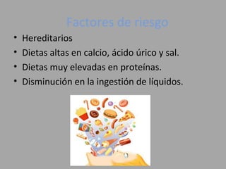 Factores de riesgo
• Hereditarios
• Dietas altas en calcio, ácido úrico y sal.
• Dietas muy elevadas en proteínas.
• Disminución en la ingestión de líquidos.
 