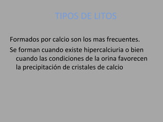 TIPOS DE LITOS
Formados por calcio son los mas frecuentes.
Se forman cuando existe hipercalciuria o bien
cuando las condiciones de la orina favorecen
la precipitación de cristales de calcio
 