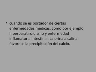• cuando se es portador de ciertas
enfermedades médicas, como por ejemplo
hiperparatiroidismo y enfermedad
inflamatoria intestinal. La orina alcalina
favorece la precipitación del calcio.
 