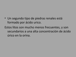 • Un segundo tipo de piedras renales está
formado por ácido urico.
Estos litos son mucho menos frecuentes, y son
secundarios a una alta concentración de ácido
úrico en la orina.
 