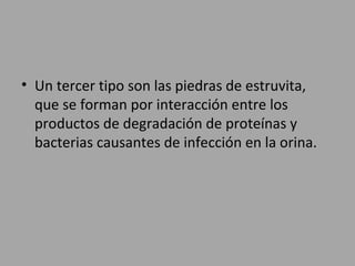 • Un tercer tipo son las piedras de estruvita,
que se forman por interacción entre los
productos de degradación de proteínas y
bacterias causantes de infección en la orina.
 
