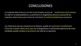 CONCLUSIONES
La Uropatía obstructiva es una de las principales causas de insuficiencia renal crónica,
no sólo en la edad pediátrica, es prioritario un diagnóstico preciso y precoz de las
uropatías obstructivas para tratar de minimizar la morbimortalidad que ocasionan.
Las infecciones de vías urinarias en la infancia puede ser la primera manifestación
clínica de uropatía obstructiva, por eso el diagnóstico y tratamiento oportuno de estas
entidades puede cambiar el pronóstico de vida de un paciente.
16
 