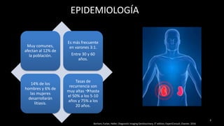 EPIDEMIOLOGÍA
Muy comunes,
afectan al 12% de
la población.
Es más frecuente
en varones 3:1.
Entre 30 y 60
años.
14% de los
hombres y 6% de
las mujeres
desarrollarán
litiasis.
Tasas de
recurrencia son
muy altas hasta
el 50% a los 5-10
años y 75% a los
20 años.
3
Borhani, Furlan, Heller; Diagnostic Imaging Genitourinary, 3° edition, ExpertConsult, Elsevier, 2016
 