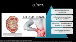 CLÍNICA
Principalmente cólico
renoureteral
Dolor intenso de comienzo
agudo, espasmódico
Irradiación a abdomen inferior
y genitales en litos distales
Infecciones urinarias de
repetición.
77Borhani, Furlan, Heller; Diagnostic Imaging Genitourinary, 3° edition, ExpertConsult, Elsevier, 2016
New and Evolving Concepts in the Imaging and Management of Urolithiasis: Urologists’ Perspective. Avinash R. Kambadakone, Brian H. Eisner, Onofrio Antonio Catalano, Dushyant V. Sahani. Radiographics. 2010. 30: 603-623.
 