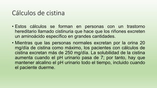 Cálculos de cistina
• Estos cálculos se forman en personas con un trastorno
hereditario llamado cistinuria que hace que los riñones excreten
un aminoácido específico en grandes cantidades.
• Mientras que las personas normales excretan por la orina 20
mg/día de cistina como máximo, los pacientes con cálculos de
cistina excretan más de 250 mg/día. La solubilidad de la cistina
aumenta cuando el pH urinario pasa de 7; por tanto, hay que
mantener alcalino el pH urinario todo el tiempo, incluido cuando
el paciente duerme.
 