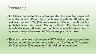Frecuencia
• La litiasis renoureteral es la tercera afección más frecuente del
aparato urinario. Para una expectativa de vida de 70 años, se
calculan en un 15% (5% en mujeres, 12% en hombres) las
probabilidades de desarrollar un cálculo. En términos de
manifestaciones clínicas, los hombres son más sintomáticos
que las mujeres, en razón de 3 hombres por cada mujer.
• Estudios recientes indican que el 60% de los pacientes que han
tenido un cálculo tendrán otro antes de 10 años, el 35% antes
de 5 años y el 15% antes de 1 año del primer episodio.
 