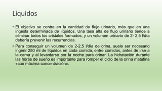 Líquidos
• El objetivo se centra en la cantidad de flujo urinario, más que en una
ingesta determinada de líquidos. Una tasa alta de flujo urinario tiende a
eliminar todos los cristales formados, y un volumen urinario de 2- 2,5 l/día
debería prevenir las recurrencias.
• Para conseguir un volumen de 2-2,5 l/día de orina, suele ser necesario
ingerir 250 ml de líquidos en cada comida, entre comidas, antes de irse a
la cama y al levantarse por la noche para orinar. La hidratación durante
las horas de sueño es importante para romper el ciclo de la orina matutina
«con máxima concentración».
 