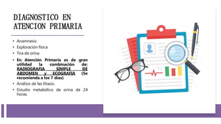 DIAGNOSTICO EN
ATENCION PRIMARIA
• Anamnesis
• Exploración física
• Tira de orina
• En Atención Primaria es de gran
utilidad la combinación de:
RADIOGRAFIA SIMPLE DE
ABDOMEN y ECOGRAFIA (Se
recomienda a los 7 días)
• Análisis de las litiasis.
• Estudio metabólico de orina de 24
horas.
 