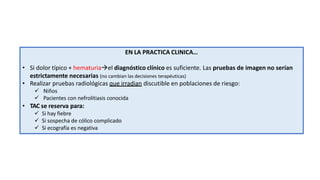 EN LA PRACTICA CLINICA…
• Si dolor típico + hematuriael diagnóstico clínico es suficiente. Las pruebas de imagen no serían
estrictamente necesarias (no cambian las decisiones terapéuticas)
• Realizar pruebas radiológicas que irradian discutible en poblaciones de riesgo:
 Niños
 Pacientes con nefrolitiasis conocida
• TAC se reserva para:
 Si hay fiebre
 Si sospecha de cólico complicado
 Si ecografía es negativa
 