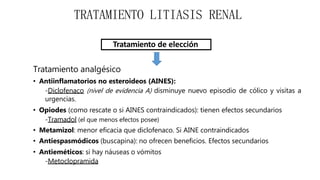 Tratamiento de elección
Tratamiento analgésico
• Antiinflamatorios no esteroideos (AINES):
-Diclofenaco (nivel de evidencia A) disminuye nuevo episodio de cólico y visitas a
urgencias.
• Opiodes (como rescate o si AINES contraindicados): tienen efectos secundarios
-Tramadol (el que menos efectos posee)
• Metamizol: menor eficacia que diclofenaco. Si AINE contraindicados
• Antiespasmódicos (buscapina): no ofrecen beneficios. Efectos secundarios
• Antieméticos: si hay náuseas o vómitos
-Metoclopramida
TRATAMIENTO LITIASIS RENAL
 