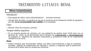 TRATAMIENTO LITIASIS RENAL
Otros tratamientos
Hidratación
• Fase aguda de cólico: evitar sobrehidratación aumenta síntomas
• Tiempo libre de dolor: sin evidencias de que el aumento de la hidratación facilite la expulsión,
por ello no es recomendable esta medida en la actualidad
Calor
• Efectivo. Alivia las náuseas y vómitos
Terapia médica expulsiva
• En un reciente estudio de cohortes, con una población de adultos entre 18-65 años con un
episodio de cólico, se ha demostrado que la terapia con α-bloqueantes y calcioantagonistas
no sugieren un beneficio de expulsión espontánea y aumenta el coste de los tratamientos
(Pickard R et al, 2015)
Dieta:
• Existen estudios que recomiendan realizar una dieta normocalcémica y baja en proteínas
animales además de suplementos de vitamina C, potasio y magnesio para la prevención
primaria de la litiasis pero sin evidencias científicas.
 