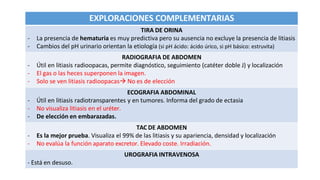 EXPLORACIONES COMPLEMENTARIAS
TIRA DE ORINA
- La presencia de hematuria es muy predictiva pero su ausencia no excluye la presencia de litiasis
- Cambios del pH urinario orientan la etiología (si pH ácido: ácido úrico, si pH básico: estruvita)
RADIOGRAFIA DE ABDOMEN
- Útil en litiasis radioopacas, permite diagnóstico, seguimiento (catéter doble J) y localización
- El gas o las heces superponen la imagen.
- Solo se ven litiasis radioopacas No es de elección
ECOGRAFIA ABDOMINAL
- Útil en litiasis radiotransparentes y en tumores. Informa del grado de ectasia
- No visualiza litiasis en el uréter.
- De elección en embarazadas.
TAC DE ABDOMEN
- Es la mejor prueba. Visualiza el 99% de las litiasis y su apariencia, densidad y localización
- No evalúa la función aparato excretor. Elevado coste. Irradiación.
UROGRAFIA INTRAVENOSA
- Está en desuso.
 