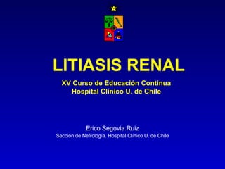 LITIASIS RENAL Erico Segovia Ruiz Sección de Nefrología. Hospital Clínico U. de Chile XV Curso de Educación Continua Hospital Clínico U. de Chile 