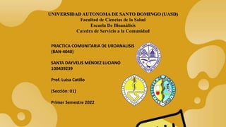 UNIVERSIDAD AUTONOMA DE SANTO DOMINGO (UASD)
Facultad de Ciencias de la Salud
Escuela De Bioanálisis
Catedra de Servicio a la Comunidad
PRACTICA COMUNITARIA DE UROANALISIS
(BAN-4040)
SANTA DAYVELIS MÉNDEZ LUCIANO
100439239
Prof. Luisa Catillo
(Sección: 01)
Primer Semestre 2022
 