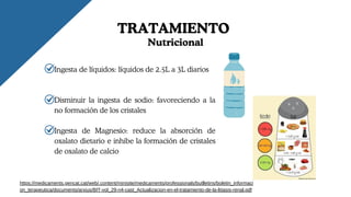 TRATAMIENTO
Ingesta de líquidos: líquidos de 2.5L a 3L diarios
Disminuir la ingesta de sodio: favoreciendo a la
no formación de los cristales
Ingesta de Magnesio: reduce la absorción de
oxalato dietario e inhibe la formación de cristales
de oxalato de calcio
https://medicaments.gencat.cat/web/.content/minisite/medicaments/professionals/butlletins/boletin_informaci
on_terapeutica/documents/arxius/BIT-vol_29-n4-cast_Actualizacion-en-el-tratamiento-de-la-litiasis-renal.pdf
Nutricional
 