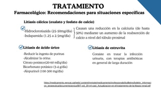 TRATAMIENTO
Litiasis cálcica (oxalato y fosfato de calcio)
https://medicaments.gencat.cat/web/.content/minisite/medicaments/professionals/butlletins/boletin_informaci
on_terapeutica/documents/arxius/BIT-vol_29-n4-cast_Actualizacion-en-el-tratamiento-de-la-litiasis-renal.pdf
Farmacológico: Recomendaciones para situaciones específicas
-Hidroclorotiazida (25-50mg/día)
-Indapamida (1.25 a 2.5mg/día)
Causan una reducción en la calciuria (de hasta
50%) mediante un aumento de la reabsorción de
calcio a nivel del túbulo proximal
Litiasis de ácido úrico
-Reducir la ingesta de purinas
-Alcalinizar la orina:
Citrato potásico(20-60 mEq/día)
Bicarbonato potásico (3-4 g/día)
-Alopurinol (100-300 mg/día)
Litiasis de estruvita
Consiste en tratar la infección
urinaria, con terapias antibióticas
en general de larga duración
 
